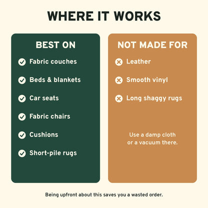 Works on fabric couches, beds, car seats and cushions. Not for leather, vinyl or shaggy rugs